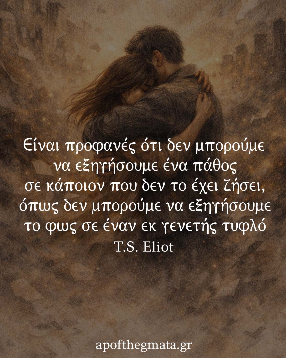 "Είναι προφανές ότι δεν μπορούμε να εξηγήσουμε ένα πάθος σε κάποιον που δεν το έχει ζήσει, όπως δεν μπορούμε να εξηγήσουμε το φως σε έναν εκ γενετής τυφλό." - T.S. Eliot